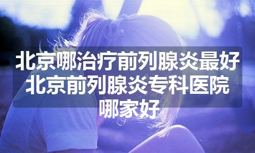 北京哪治疗前列腺炎最好 北京前列腺炎专科医院哪家好