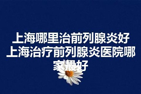 上海哪里治前列腺炎好 上海治疗前列腺炎医院哪家最好