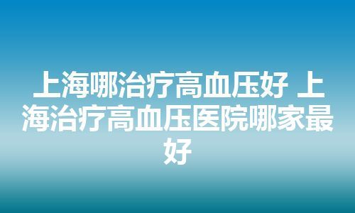 上海哪治疗高血压好 上海治疗高血压医院哪家最好