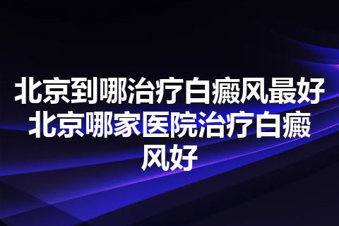 北京到哪治疗白癜风最好 北京哪家医院治疗白癜风好