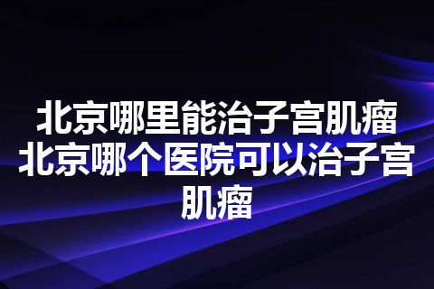 北京哪里能治子宫肌瘤 北京哪个医院可以治子宫肌瘤