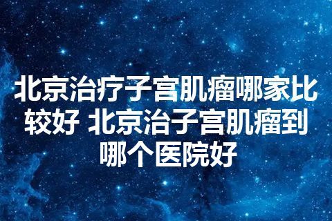 北京治疗子宫肌瘤哪家比较好 北京治子宫肌瘤到哪个医院好