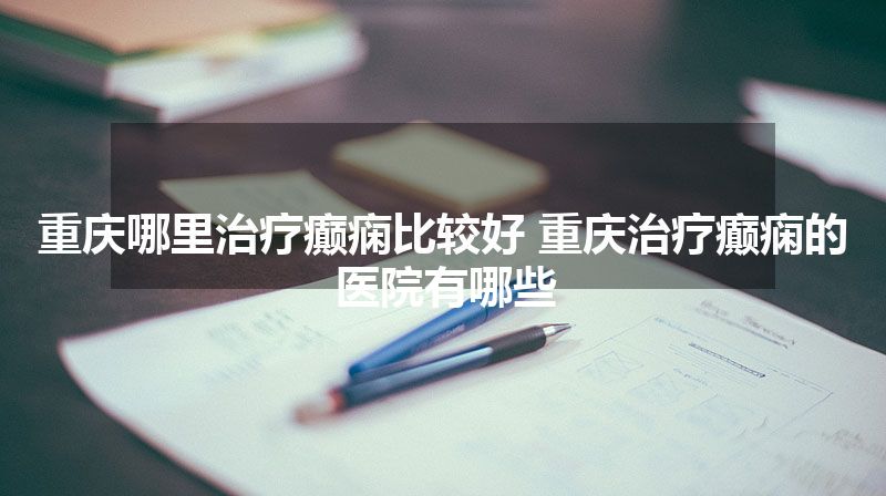 重庆哪里治疗癫痫比较好 重庆治疗癫痫的医院有哪些