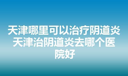 天津哪里可以治疗阴道炎 天津治阴道炎去哪个医院好