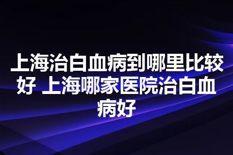 上海治白血病到哪里比较好 上海哪家医院治白血病好