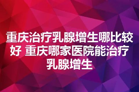 重庆治疗乳腺增生哪比较好 重庆哪家医院能治疗乳腺增生