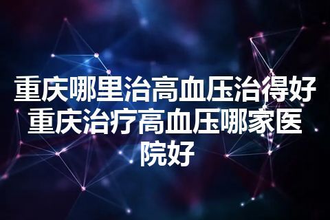 重庆哪里治高血压治得好 重庆治疗高血压哪家医院好