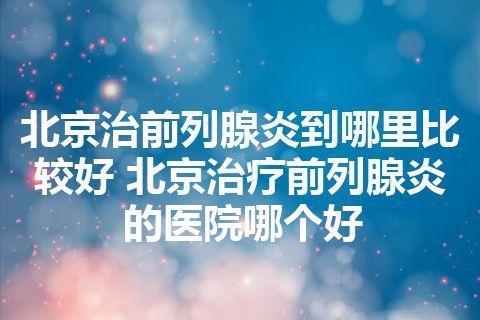 北京治前列腺炎到哪里比较好 北京治疗前列腺炎的医院哪个好