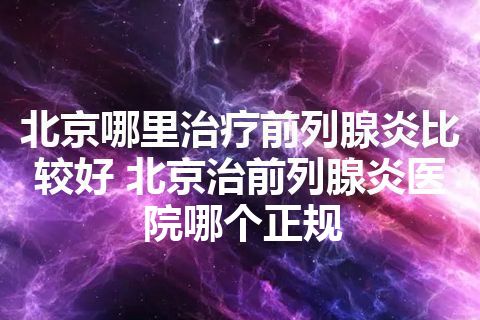 北京哪里治疗前列腺炎比较好 北京治前列腺炎医院哪个正规