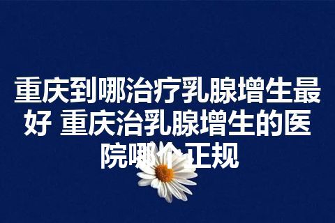 重庆到哪治疗乳腺增生最好 重庆治乳腺增生的医院哪个正规