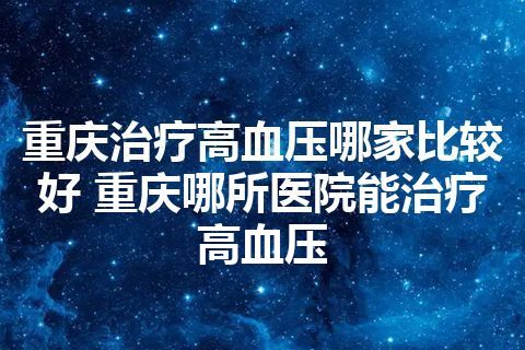 重庆治疗高血压哪家比较好 重庆哪所医院能治疗高血压