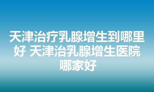 天津治疗乳腺增生到哪里好 天津治乳腺增生医院哪家好