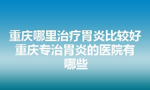 重庆哪里治疗胃炎比较好 重庆专治胃炎的医院有哪些