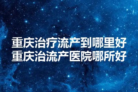 重庆治疗流产到哪里好 重庆治流产医院哪所好