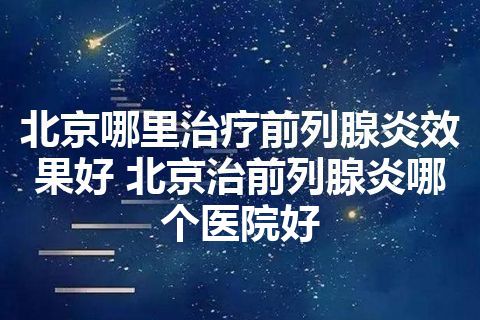 北京哪里治疗前列腺炎效果好 北京治前列腺炎哪个医院好