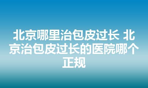 北京哪里治包皮过长 北京治包皮过长的医院哪个正规