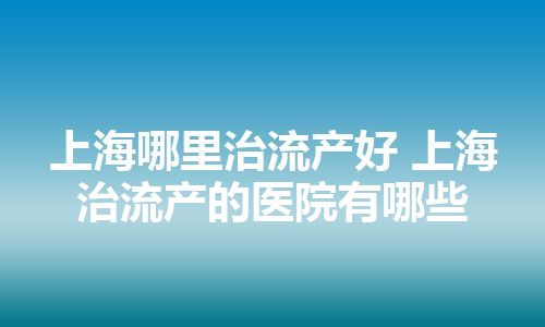 上海哪里治流产好 上海治流产的医院有哪些