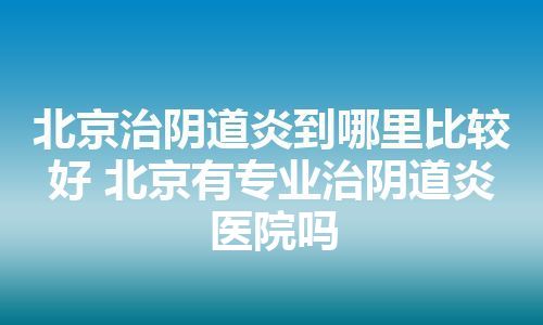 北京治阴道炎到哪里比较好 北京有专业治阴道炎医院吗