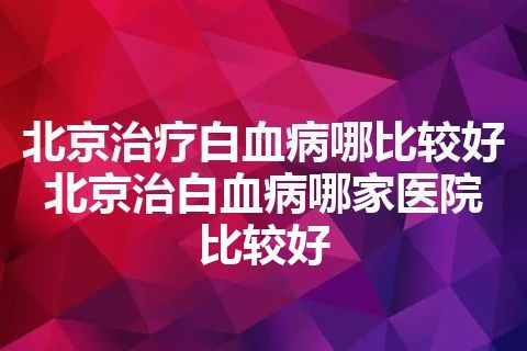 北京治疗白血病哪比较好 北京治白血病哪家医院比较好