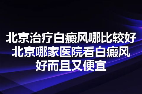 北京治疗白癜风哪比较好 北京哪家医院看白癜风好而且又便宜