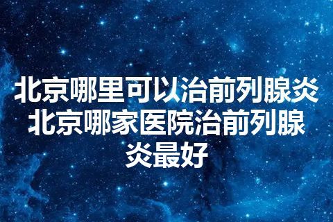 北京哪里可以治前列腺炎 北京哪家医院治前列腺炎最好