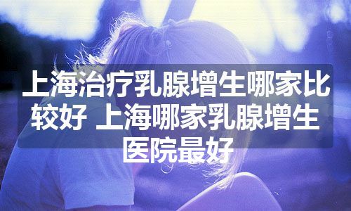 上海治疗乳腺增生哪家比较好 上海哪家乳腺增生医院最好