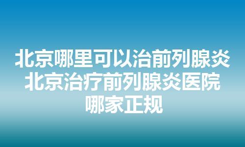 北京哪里可以治前列腺炎 北京治疗前列腺炎医院哪家正规