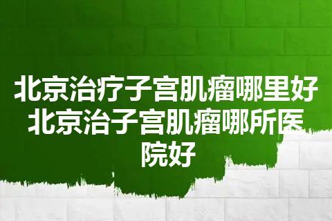 北京治疗子宫肌瘤哪里好 北京治子宫肌瘤哪所医院好