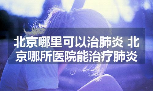 北京哪里可以治肺炎 北京哪所医院能治疗肺炎