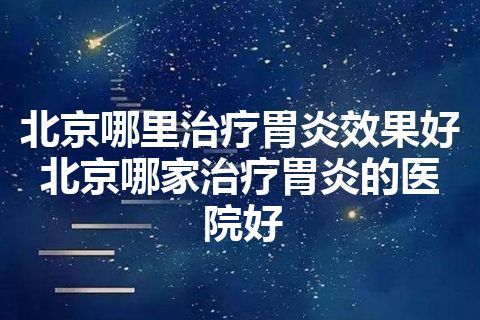 北京哪里治疗胃炎效果好 北京哪家治疗胃炎的医院好