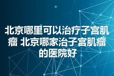 北京哪里可以治疗子宫肌瘤 北京哪家治子宫肌瘤的医院好