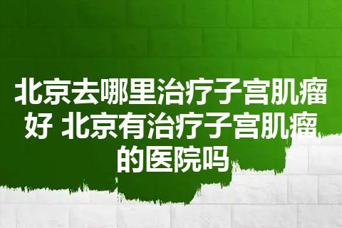 北京去哪里治疗子宫肌瘤好 北京有治疗子宫肌瘤的医院吗