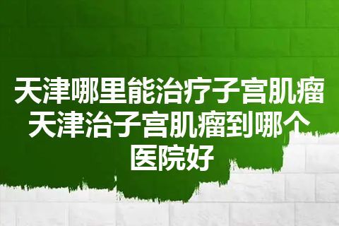 天津哪里能治疗子宫肌瘤 天津治子宫肌瘤到哪个医院好