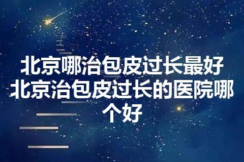 北京哪治包皮过长最好 北京治包皮过长的医院哪个好