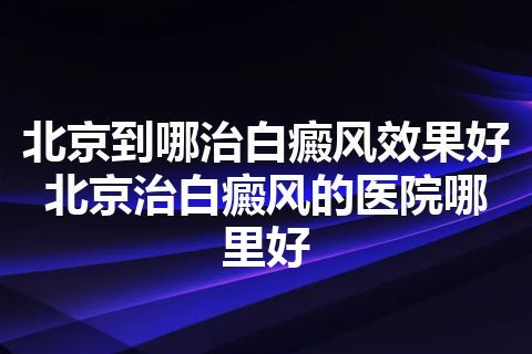 北京到哪治白癜风效果好 北京治白癜风的医院哪里好