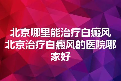 北京哪里能治疗白癜风 北京治疗白癜风的医院哪家好