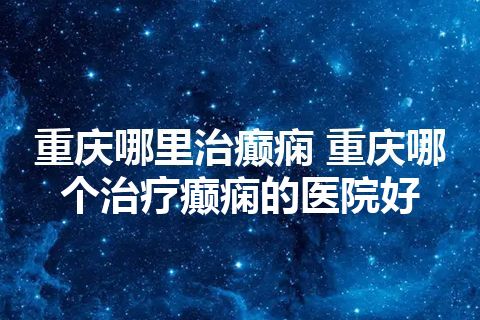 重庆哪里治癫痫 重庆哪个治疗癫痫的医院好