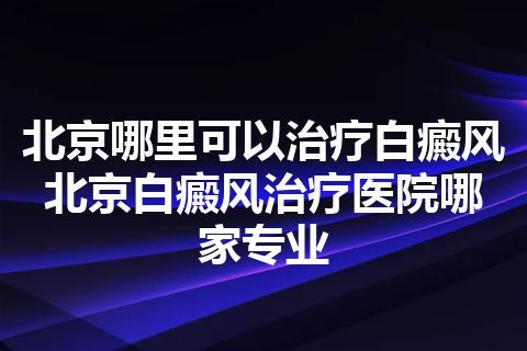 北京哪里可以治疗白癜风 北京白癜风治疗医院哪家专业