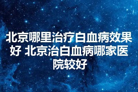 北京哪里治疗白血病效果好 北京治白血病哪家医院较好