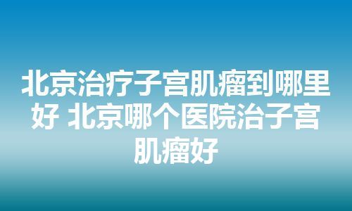 北京治疗子宫肌瘤到哪里好 北京哪个医院治子宫肌瘤好