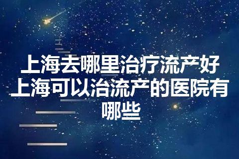 上海去哪里治疗流产好 上海可以治流产的医院有哪些