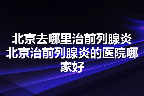 北京去哪里治前列腺炎 北京治前列腺炎的医院哪家好