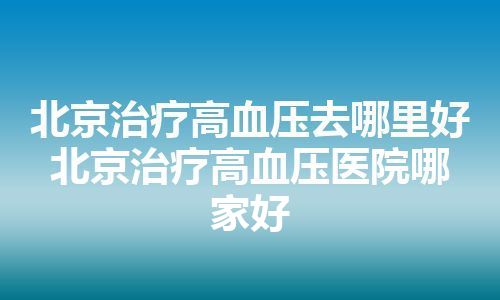 北京治疗高血压去哪里好 北京治疗高血压医院哪家好