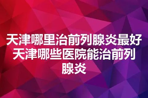 天津哪里治前列腺炎最好 天津哪些医院能治前列腺炎