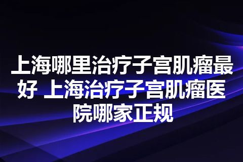 上海哪里治疗子宫肌瘤最好 上海治疗子宫肌瘤医院哪家正规