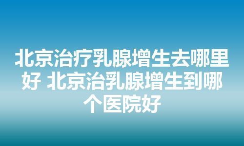 北京治疗乳腺增生去哪里好 北京治乳腺增生到哪个医院好