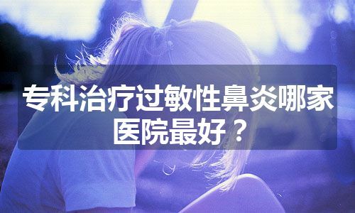 专科治疗过敏性鼻炎哪家医院最好？