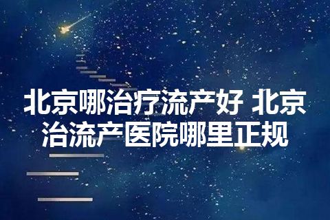 北京哪治疗流产好 北京治流产医院哪里正规