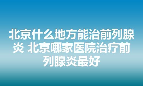 北京什么地方能治前列腺炎 北京哪家医院治疗前列腺炎最好