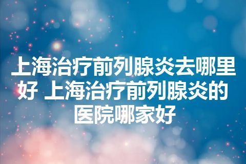 上海治疗前列腺炎去哪里好 上海治疗前列腺炎的医院哪家好